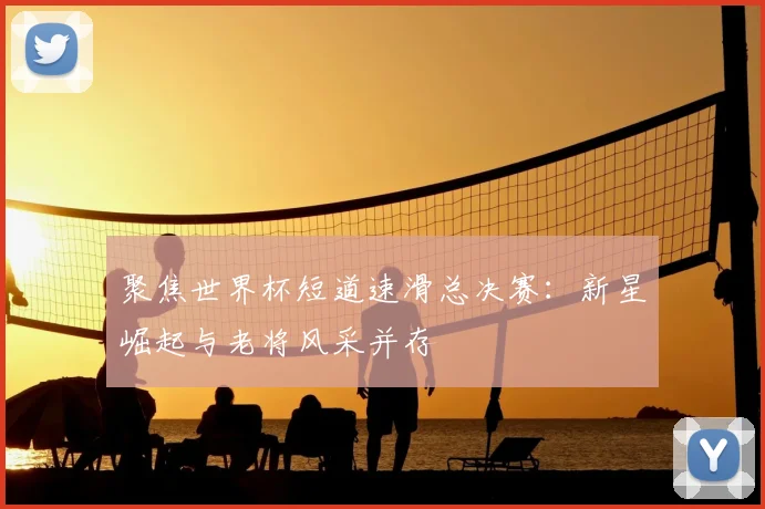 聚焦世界杯短道速滑总决赛：新星崛起与老将风采并存