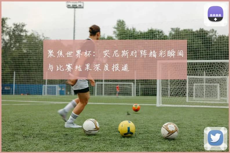 聚焦世界杯：突尼斯对阵精彩瞬间与比赛结果深度报道