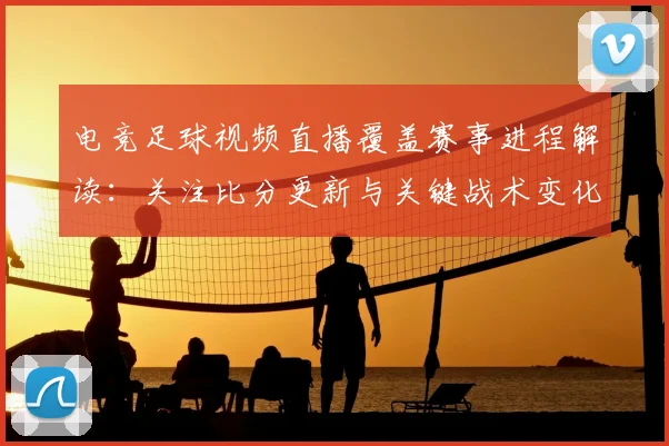电竞足球视频直播覆盖赛事进程解读：关注比分更新与关键战术变化