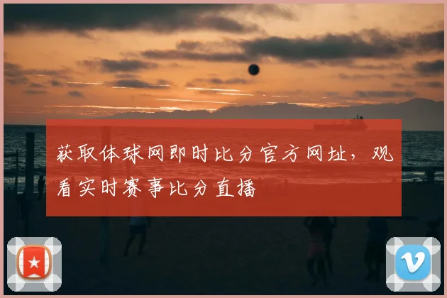 获取体球网即时比分官方网址，观看实时赛事比分直播