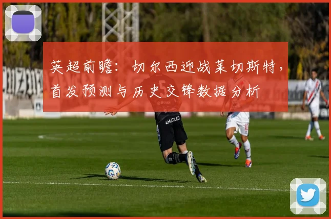 英超前瞻：切尔西迎战莱切斯特，首发预测与历史交锋数据分析
