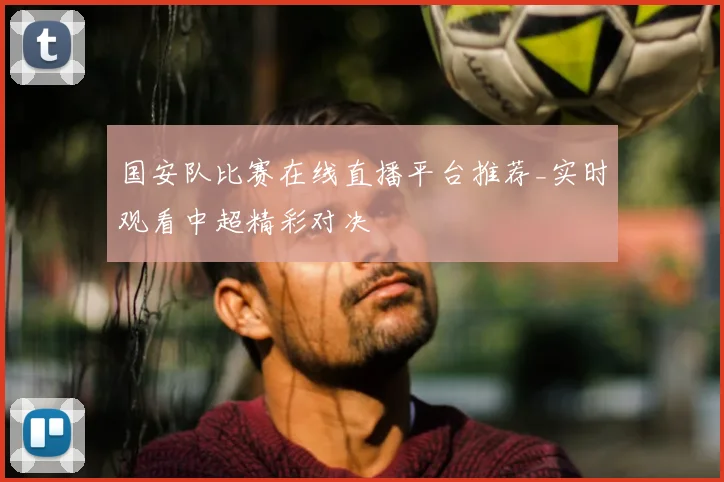 国安队比赛在线直播平台推荐_实时观看中超精彩对决
