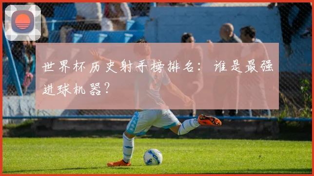 世界杯历史射手榜排名：谁是最强进球机器？