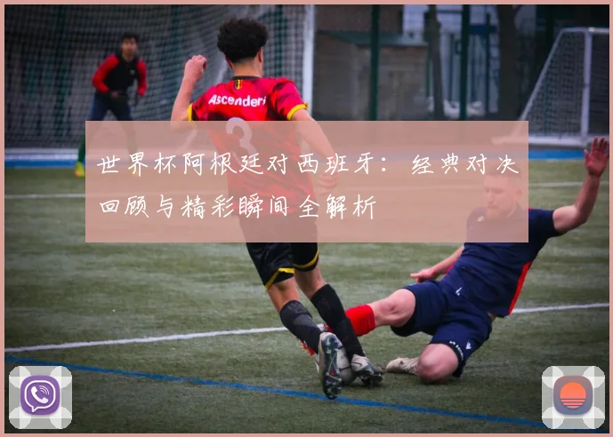 世界杯阿根廷对西班牙：经典对决回顾与精彩瞬间全解析